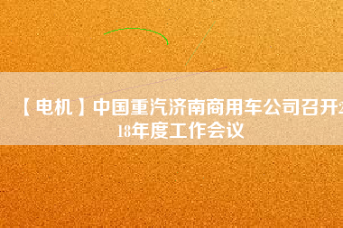 【電機(jī)】中國重汽濟(jì)南商用車公司召開2018年度工作會議
          