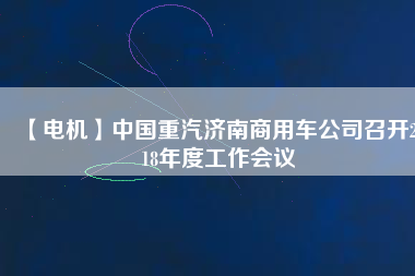 【電機(jī)】中國重汽濟(jì)南商用車公司召開2018年度工作會議
          