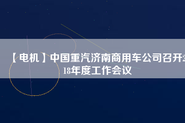 【電機(jī)】中國重汽濟(jì)南商用車公司召開2018年度工作會議
          