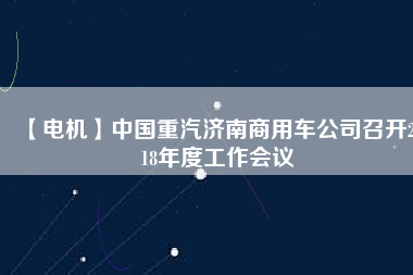 【電機(jī)】中國重汽濟(jì)南商用車公司召開2018年度工作會議
          