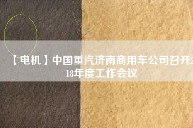 【電機(jī)】中國重汽濟(jì)南商用車公司召開2018年度工作會議
          