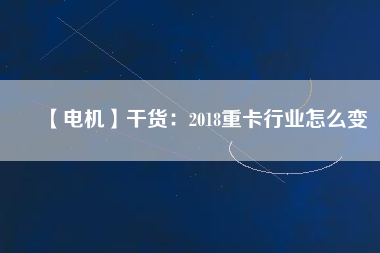 【電機(jī)】干貨：2018重卡行業(yè)怎么變
          